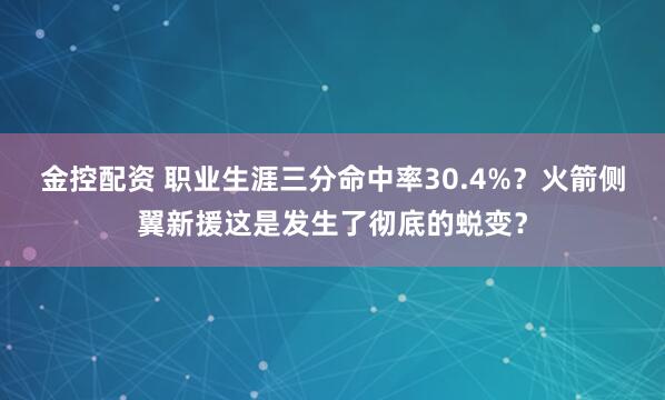 金控配资 职业生涯三分命中率30.4%？火箭侧翼新援这是发生了彻底的蜕变？