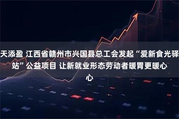 天添盈 江西省赣州市兴国县总工会发起“爱新食光驿站”公益项目 让新就业形态劳动者暖胃更暖心