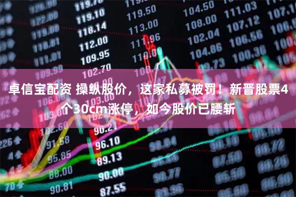 卓信宝配资 操纵股价，这家私募被罚！新晋股票4个30cm涨停，如今股价已腰斩