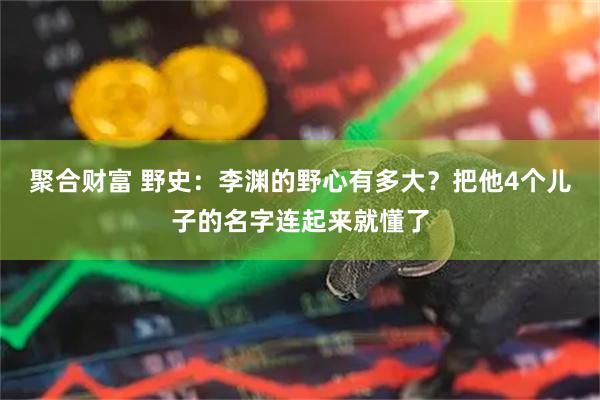 聚合财富 野史：李渊的野心有多大？把他4个儿子的名字连起来就懂了