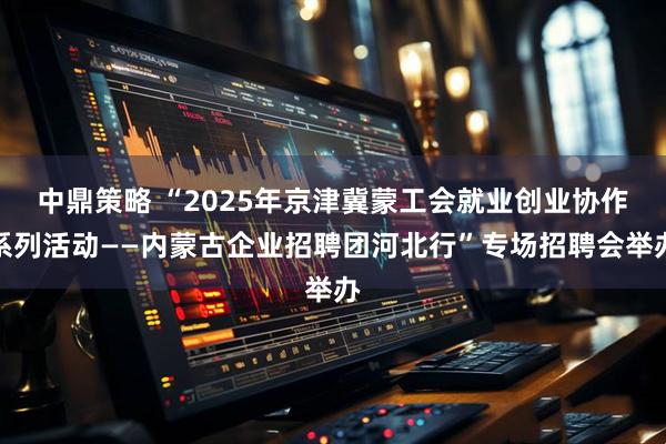 中鼎策略 “2025年京津冀蒙工会就业创业协作系列活动——内蒙古企业招聘团河北行”专场招聘会举办