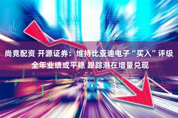 尚竞配资 开源证券：维持比亚迪电子“买入”评级 全年业绩或平稳 跟踪潜在增量兑现