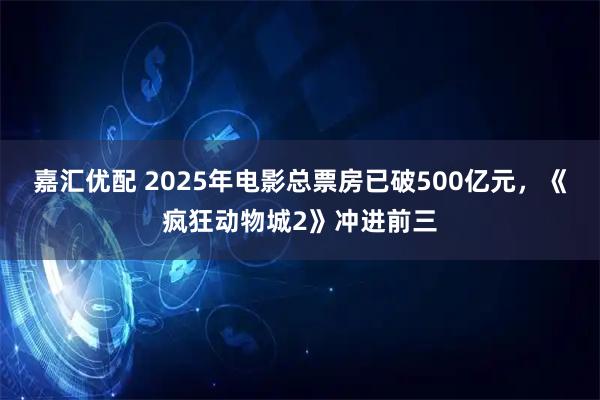 嘉汇优配 2025年电影总票房已破500亿元，《疯狂动物城2》冲进前三