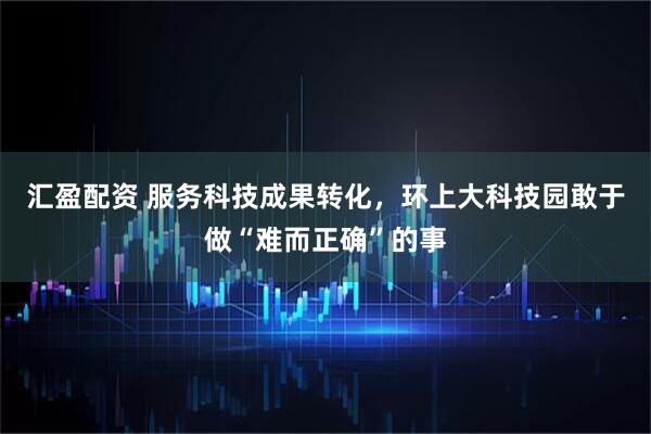 汇盈配资 服务科技成果转化,环上大科技园敢于做“难而正确”的事