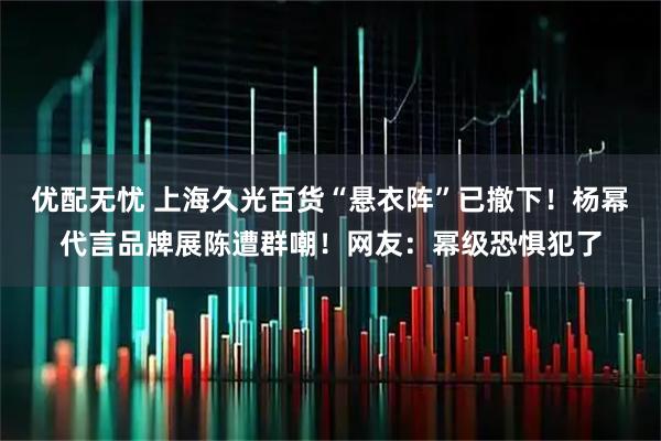 优配无忧 上海久光百货“悬衣阵”已撤下！杨幂代言品牌展陈遭群嘲！网友：幂级恐惧犯了