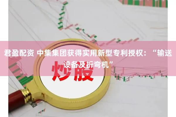 君盈配资 中集集团获得实用新型专利授权:“输送设备及折弯机”