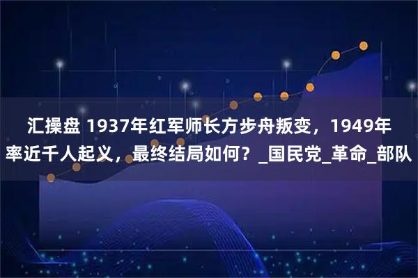 汇操盘 1937年红军师长方步舟叛变,1949年率近千人起义,最终结局如何?_国民党_革命_部队